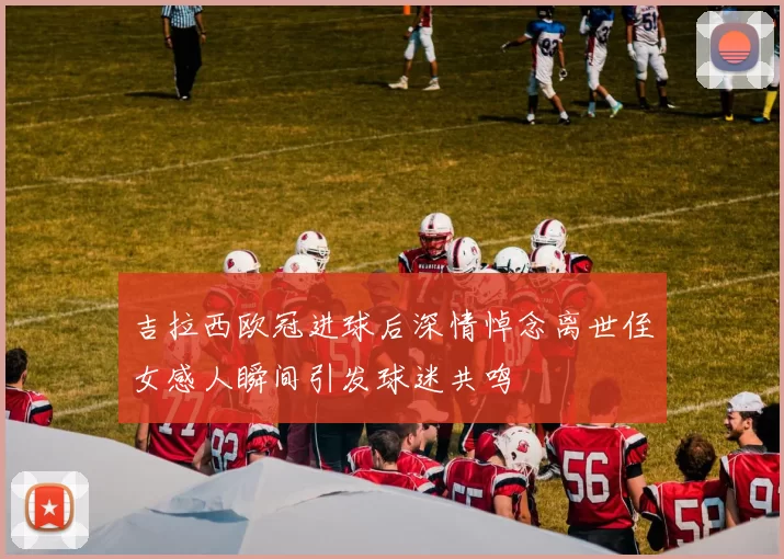 吉拉西欧冠进球后深情悼念离世侄女感人瞬间引发球迷共鸣