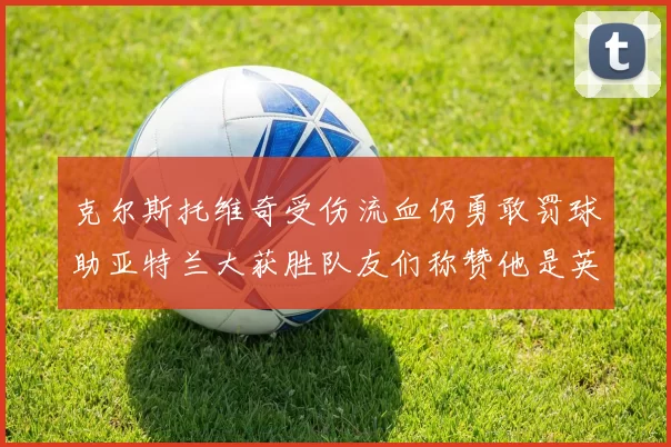 克尔斯托维奇受伤流血仍勇敢罚球助亚特兰大获胜队友们称赞他是英雄