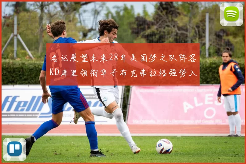 名记展望未来28年美国梦之队阵容KD库里领衔华子布克弗拉格强势入选