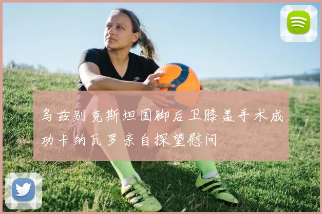 乌兹别克斯坦国脚后卫膝盖手术成功卡纳瓦罗亲自探望慰问