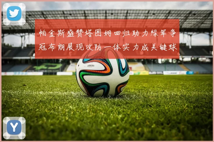 帕金斯盛赞塔图姆回归助力绿军争冠布朗展现攻防一体实力成关键球员