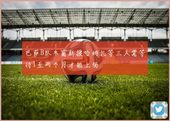 巴萨B队冬窗新援哈姆扎等三人需等待1至两个月才能上场