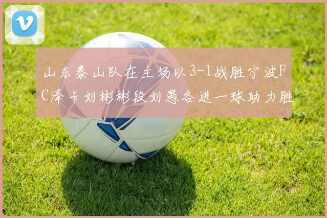 山东泰山队在主场以3-1战胜宁波FC泽卡刘彬彬段刘愚各进一球助力胜利