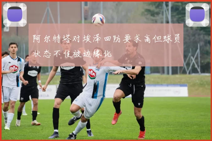 阿尔特塔对埃泽回防要求高但球员状态不佳被边缘化