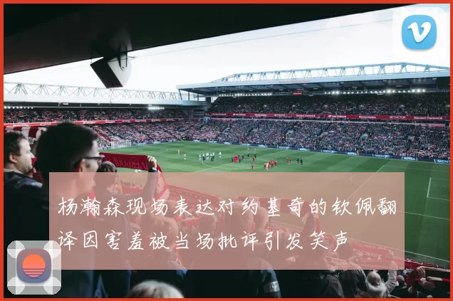 杨瀚森现场表达对约基奇的钦佩翻译因害羞被当场批评引发笑声