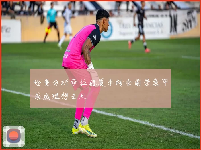 哈曼分析萨拉赫夏季转会前景意甲或成理想去处