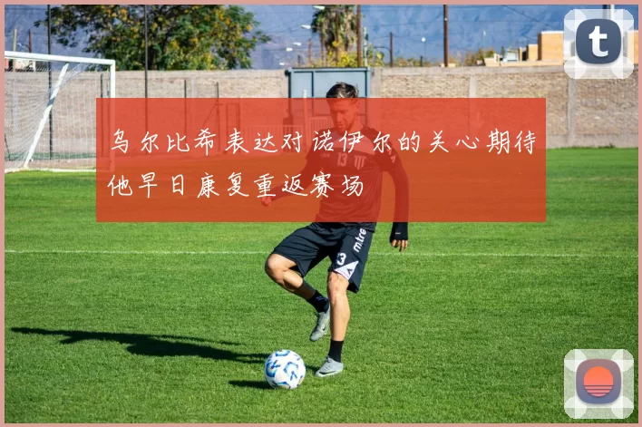 乌尔比希表达对诺伊尔的关心期待他早日康复重返赛场