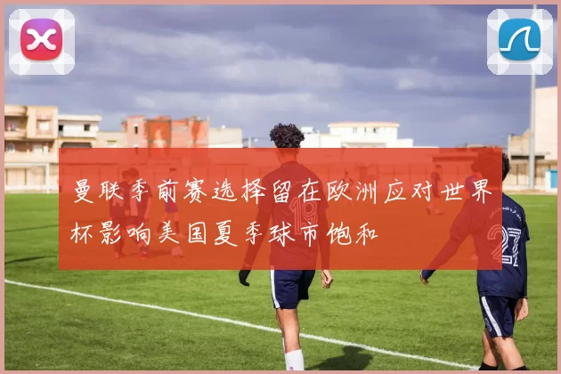 曼联季前赛选择留在欧洲应对世界杯影响美国夏季球市饱和