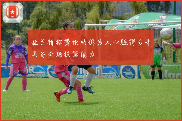 杜兰特称赞伦纳德为大心脏得分手具备全场投篮能力