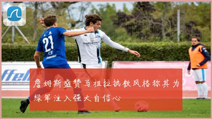 詹姆斯盛赞马祖拉执教风格称其为绿军注入强大自信心