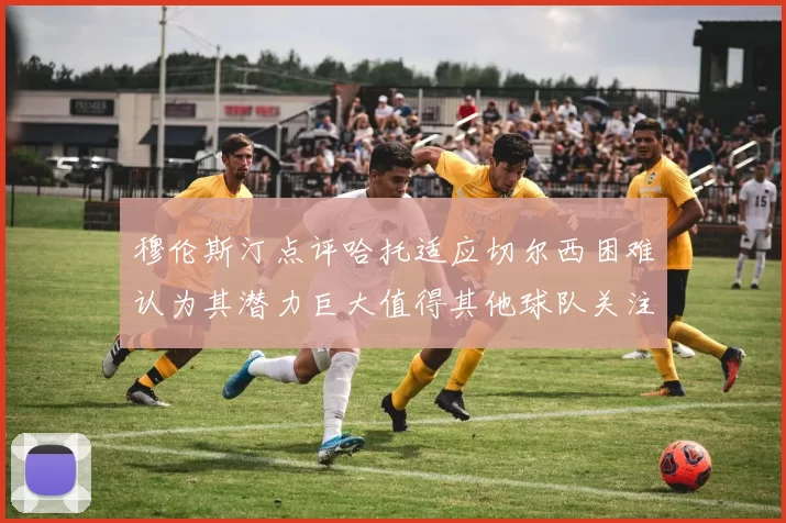穆伦斯汀点评哈托适应切尔西困难认为其潜力巨大值得其他球队关注