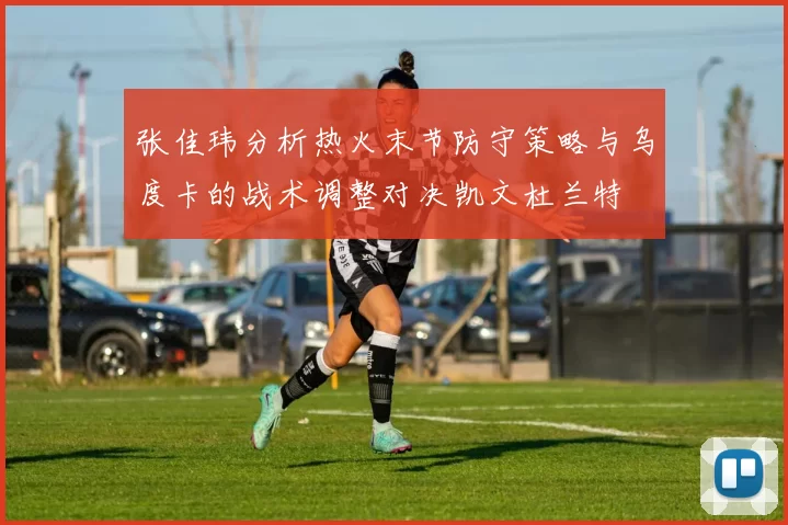 张佳玮分析热火末节防守策略与乌度卡的战术调整对决凯文杜兰特