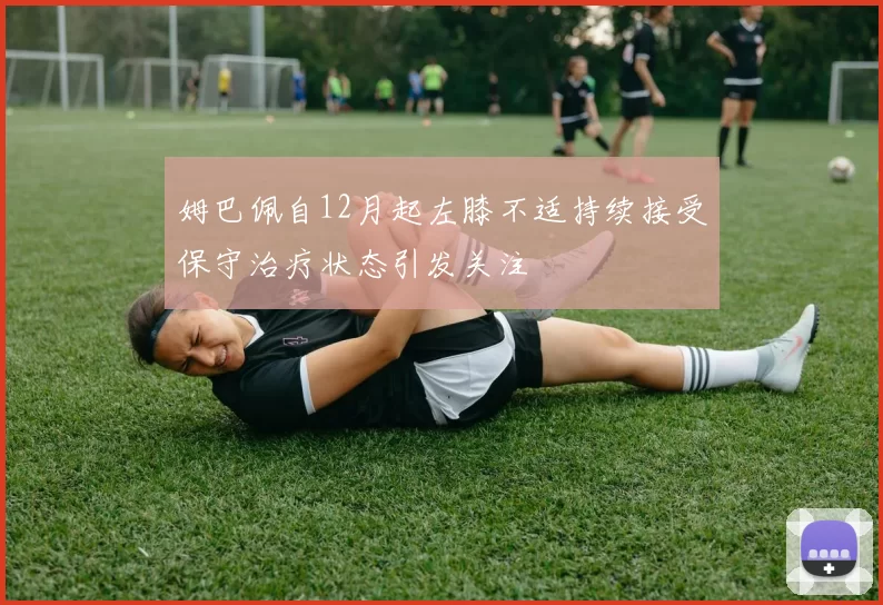 姆巴佩自12月起左膝不适持续接受保守治疗状态引发关注