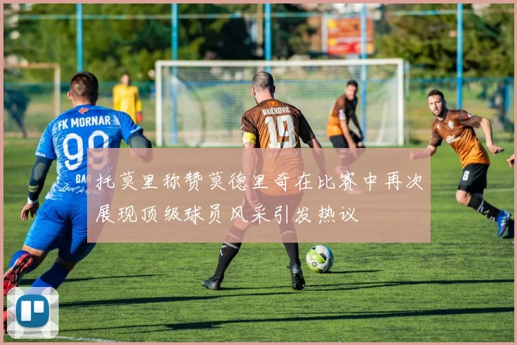 托莫里称赞莫德里奇在比赛中再次展现顶级球员风采引发热议