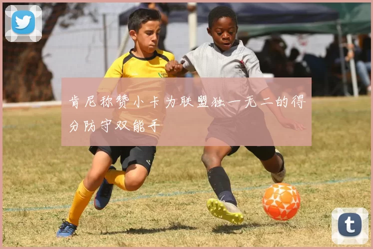 肯尼称赞小卡为联盟独一无二的得分防守双能手