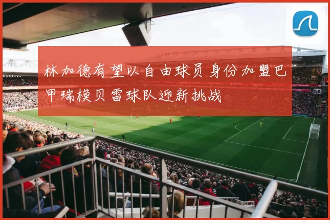 林加德有望以自由球员身份加盟巴甲瑞模贝雷球队迎新挑战