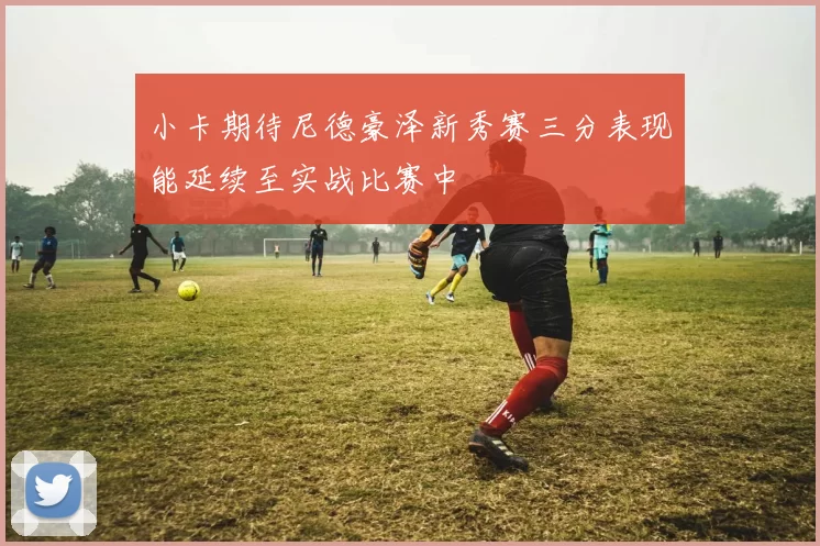 小卡期待尼德豪泽新秀赛三分表现能延续至实战比赛中