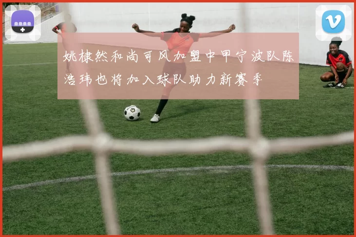 姚棣然和尚可风加盟中甲宁波队陈浩玮也将加入球队助力新赛季