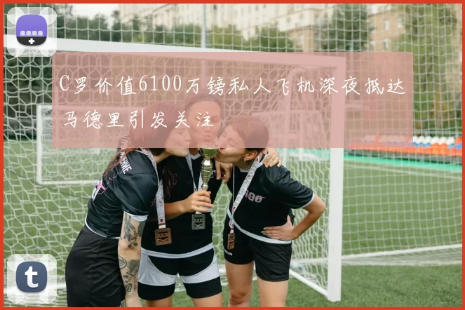 C罗价值6100万镑私人飞机深夜抵达马德里引发关注