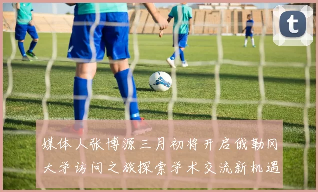 媒体人张博源三月初将开启俄勒冈大学访问之旅探索学术交流新机遇