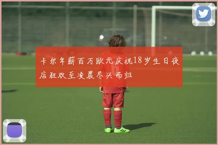 卡尔年薪百万欧元庆祝18岁生日夜店狂欢至凌晨尽兴而归