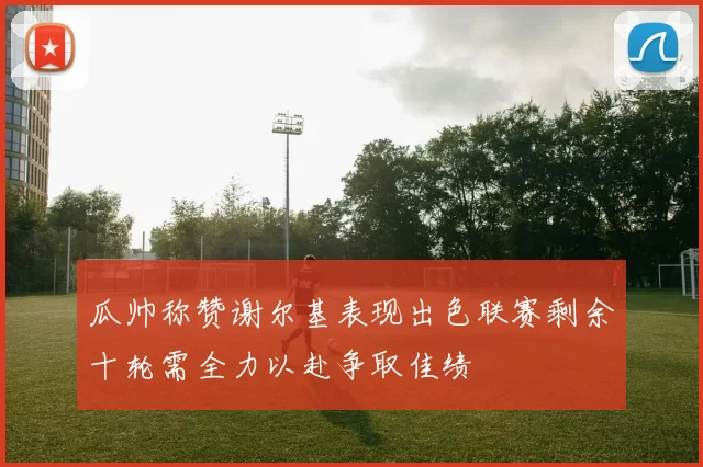瓜帅称赞谢尔基表现出色联赛剩余十轮需全力以赴争取佳绩