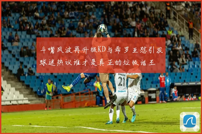 斗嘴风波再升级KD与希罗互怼引发球迷热议谁才是真正的垃圾话王