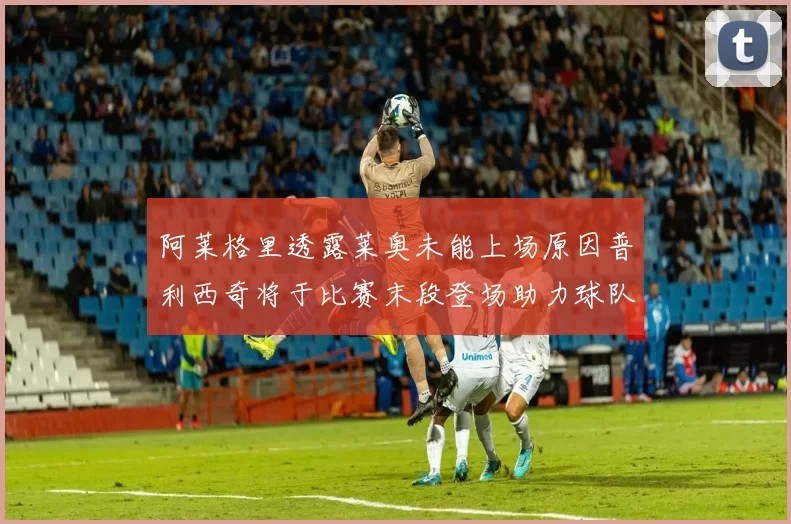 阿莱格里透露莱奥未能上场原因普利西奇将于比赛末段登场助力球队