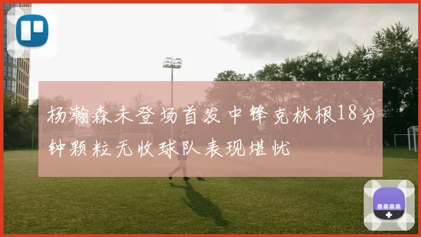 杨瀚森未登场首发中锋克林根18分钟颗粒无收球队表现堪忧