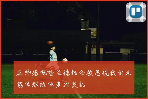 瓜帅感慨哈兰德机会被忽视我们未能传球给他多次良机