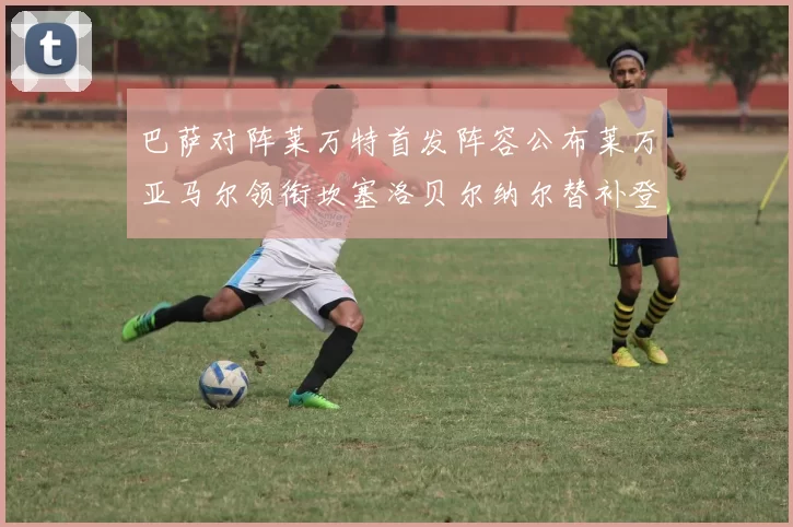 巴萨对阵莱万特首发阵容公布莱万亚马尔领衔坎塞洛贝尔纳尔替补登场