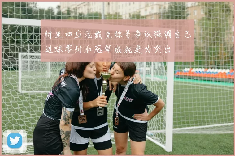 特里回应范戴克称号争议强调自己进球零封和冠军成就更为突出