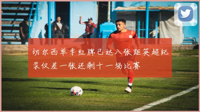 切尔西单季红牌已达八张距英超纪录仅差一张还剩十一场比赛