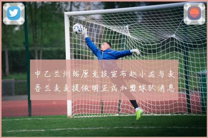 中乙兰州陇原竞技宣布赵小龙与麦吾兰麦麦提依明正式加盟球队消息