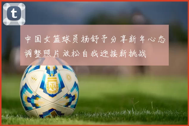中国女篮球员杨舒予分享新年心态调整照片放松自我迎接新挑战