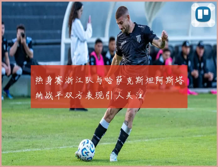 热身赛浙江队与哈萨克斯坦阿斯塔纳战平双方表现引人关注